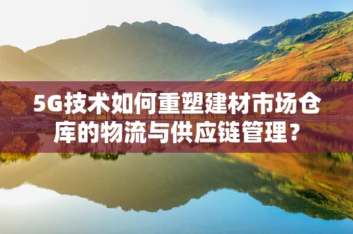 5G技术如何重塑建材市场仓库的物流与供应链管理？