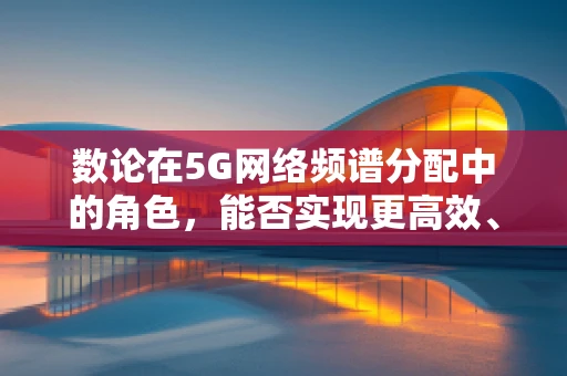 数论在5G网络频谱分配中的角色，能否实现更高效、安全的频谱共享？