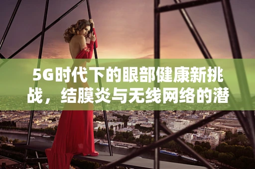 5G时代下的眼部健康新挑战，结膜炎与无线网络的潜在关联