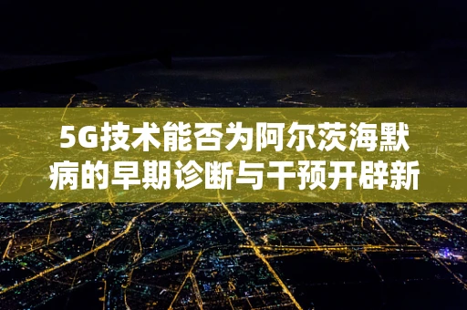 5G技术能否为阿尔茨海默病的早期诊断与干预开辟新路径？