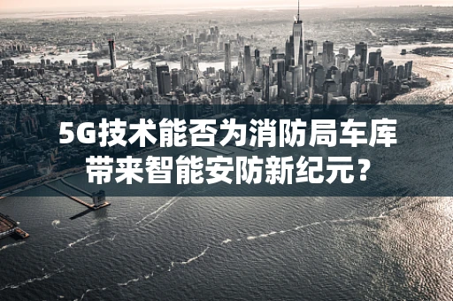 5G技术能否为消防局车库带来智能安防新纪元？