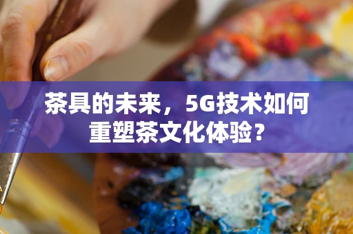 茶具的未来，5G技术如何重塑茶文化体验？