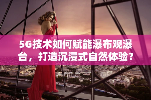 5G技术如何赋能瀑布观瀑台，打造沉浸式自然体验？