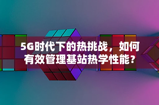 5G时代下的热挑战，如何有效管理基站热学性能？