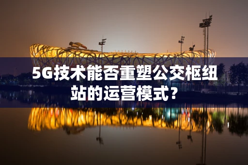5G技术能否重塑公交枢纽站的运营模式？