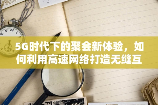 5G时代下的聚会新体验，如何利用高速网络打造无缝互动空间？