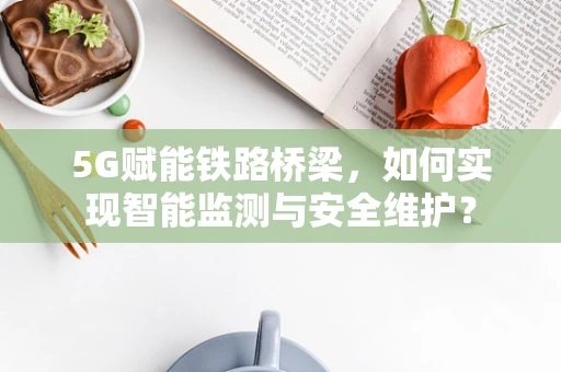 5G赋能铁路桥梁，如何实现智能监测与安全维护？