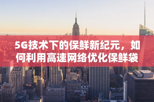 5G技术下的保鲜新纪元，如何利用高速网络优化保鲜袋的智能监控与配送？