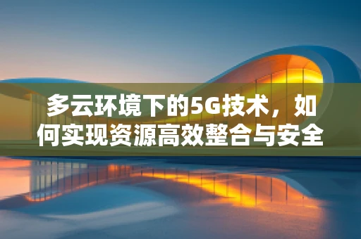 多云环境下的5G技术，如何实现资源高效整合与安全互操作？
