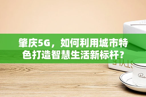 肇庆5G，如何利用城市特色打造智慧生活新标杆？
