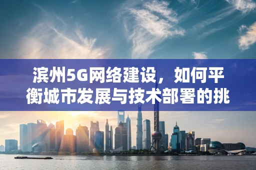 滨州5G网络建设，如何平衡城市发展与技术部署的挑战？