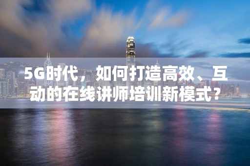5G时代，如何打造高效、互动的在线讲师培训新模式？