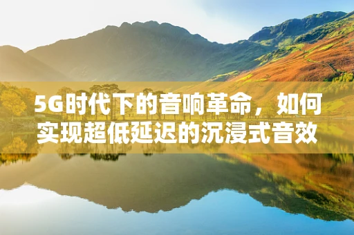 5G时代下的音响革命，如何实现超低延迟的沉浸式音效？