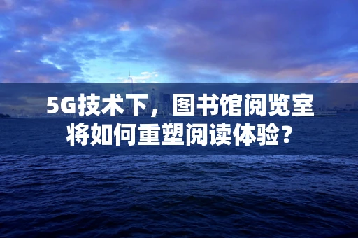 5G技术下，图书馆阅览室将如何重塑阅读体验？