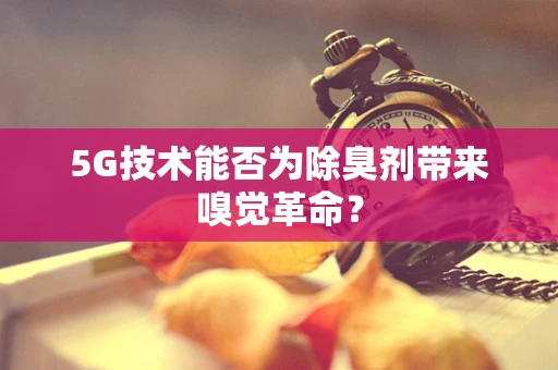 5G技术能否为除臭剂带来嗅觉革命？