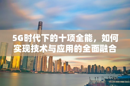 5G时代下的十项全能，如何实现技术与应用的全面融合？