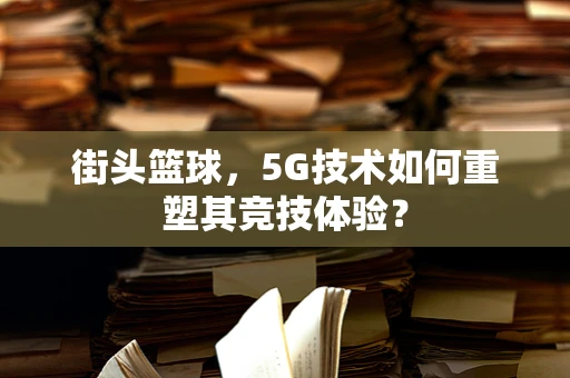 街头篮球，5G技术如何重塑其竞技体验？