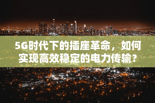 5G时代下的插座革命，如何实现高效稳定的电力传输？