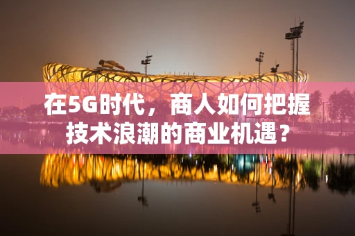 在5G时代，商人如何把握技术浪潮的商业机遇？