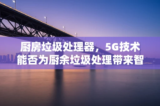 厨房垃圾处理器，5G技术能否为厨余垃圾处理带来智慧革命？