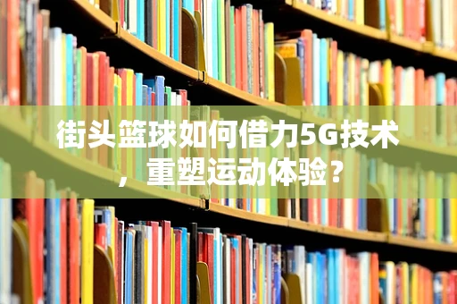 街头篮球如何借力5G技术，重塑运动体验？