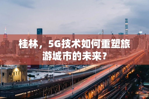 桂林，5G技术如何重塑旅游城市的未来？