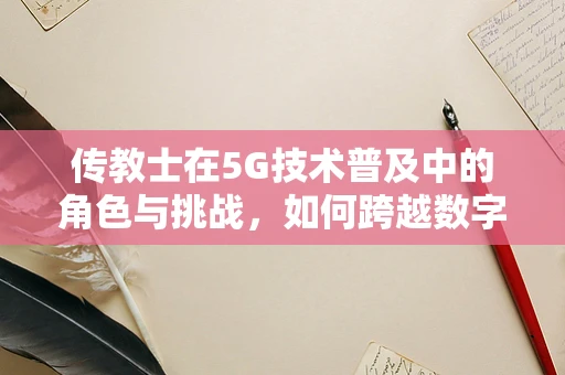 传教士在5G技术普及中的角色与挑战，如何跨越数字鸿沟？