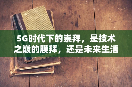 5G时代下的崇拜，是技术之巅的膜拜，还是未来生活的憧憬？