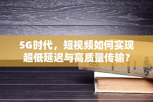 5G时代，短视频如何实现超低延迟与高质量传输？
