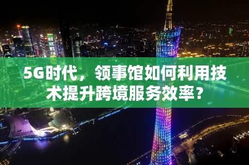 5G时代，领事馆如何利用技术提升跨境服务效率？