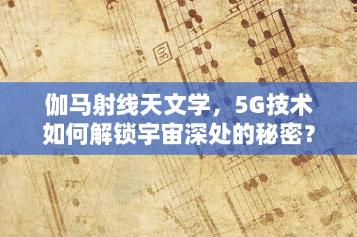 伽马射线天文学，5G技术如何解锁宇宙深处的秘密？