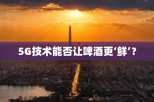 5G技术能否让啤酒更‘鲜’？