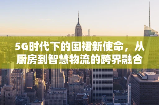 5G时代下的围裙新使命，从厨房到智慧物流的跨界融合