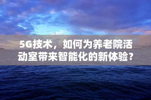 5G技术，如何为养老院活动室带来智能化的新体验？