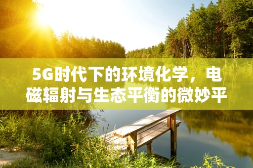 5G时代下的环境化学，电磁辐射与生态平衡的微妙平衡