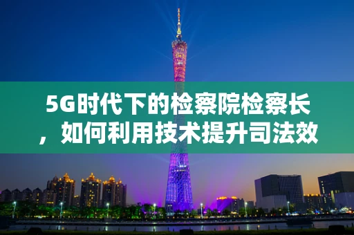 5G时代下的检察院检察长，如何利用技术提升司法效率与透明度？