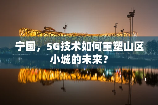 宁国，5G技术如何重塑山区小城的未来？
