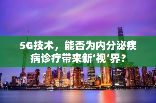 5G技术，能否为内分泌疾病诊疗带来新‘视’界？