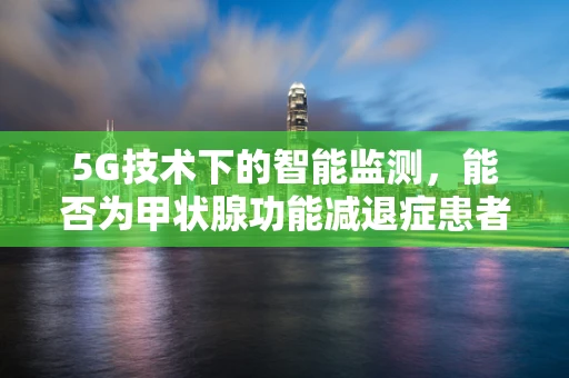 5G技术下的智能监测，能否为甲状腺功能减退症患者带来新希望？