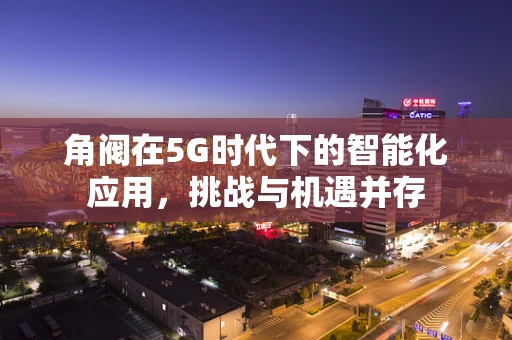 角阀在5G时代下的智能化应用，挑战与机遇并存