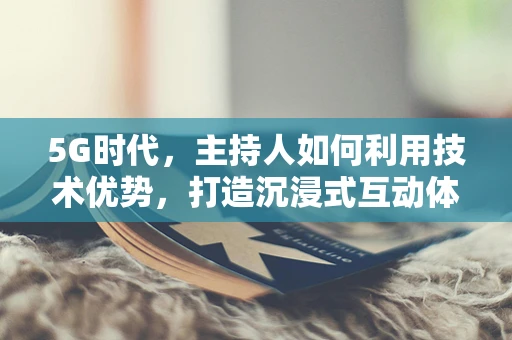 5G时代，主持人如何利用技术优势，打造沉浸式互动体验？
