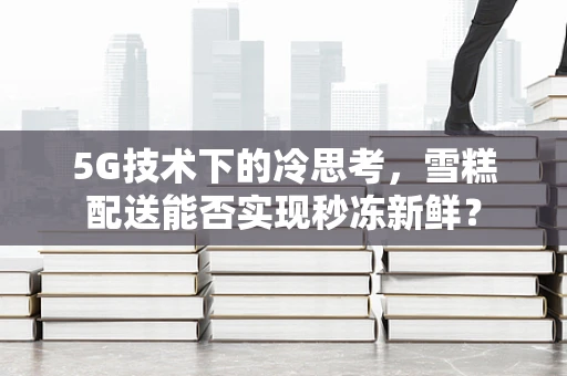 5G技术下的冷思考，雪糕配送能否实现秒冻新鲜？