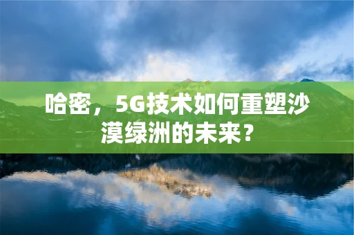 哈密，5G技术如何重塑沙漠绿洲的未来？