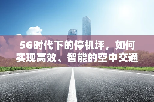 5G时代下的停机坪，如何实现高效、智能的空中交通管理？