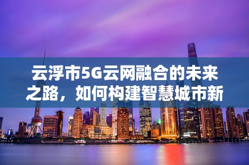 云浮市5G云网融合的未来之路，如何构建智慧城市新生态？