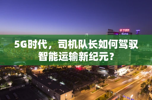 5G时代，司机队长如何驾驭智能运输新纪元？