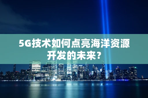 5G技术如何点亮海洋资源开发的未来？