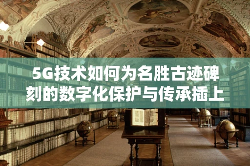 5G技术如何为名胜古迹碑刻的数字化保护与传承插上翅膀？