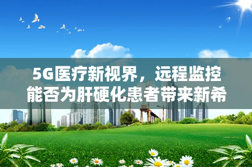 5G医疗新视界，远程监控能否为肝硬化患者带来新希望？