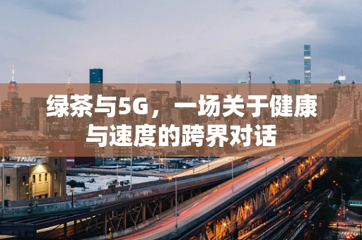 绿茶与5G，一场关于健康与速度的跨界对话